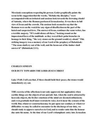 Messianic conceptions respecting his person. Godet graphically paints the
scene in his suggestionthatthe words, "Rebuke thy disciples," were
accompaniedwith an irritated and anxious look towards the frowning citadel
of Antonia, where the Roman garrisonof Jerusalemlay. It was there in full
view of Jesus and the crowds. The anxious look seemedto saythat the
Romans were on the watchfor any signs of disaffectionon the part of the
hated and suspectedJews. The answerofJesus, continues the same writer, has
a terrible majesty. "If I could silence all these," looking round on the
impassionedfaces of the multitude as they wavedtheir palm branches in
homage to their King, "the very stones on the ground would cry aloud." This
striking imagery was a memory of our Lord of the prophecy of Habakkuk:
"The stone shall cry out of the wall, and the beam out of the timber shall
answerit" (Habakkuk 2:11).
CHARLES SIMEON
OUR DUTY TOWARDS THE LORD JESUS CHRIST
Luke 19:40. I tell you that, if these should hold their peace, the stones would
immediately cry out.
THE exercise ofthe affections is not only approved, but applauded, when
earthly things are the objects of our pursuit: but, when the soul is attractedby
heavenly objects, the livelier emotions of the mind are deemedenthusiasm;
and even gratitude itself must restrain its voice, lest it incur the censure of the
world. But, whatever constructionmay be put upon our conduct, or whatever
difficulties we may be called to encounter in the discharge of our duty, we
should study to approve ourselves to God, and to render unto him the honour
due unto his name. At the time of our Lord’s triumphant entry into Jerusalem
 