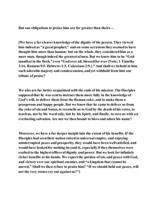 But our obligations to praise him are far greaterthan theirs—
[We have a far clearerknowledge ofthe dignity of his person. They viewed
him indeed as “a greatprophet;” and on some occasions theyseemedto have
thought him more than human: but on the whole, they consideredhim as a
mere man, though indeed the greatestofmen. But we know him to be “God
manifest in the flesh,” even “Godover all, blessedfor ever [Note: 1 Timothy
3:16. Romans 9:5. Hebrews 1:3. Colossians2:9.].” And shall we behold in him
such adorable majesty and condescension, andyet withhold from him our
tribute of praise?
We also are far better acquainted with the ends of his mission. The Disciples
supposedthat he was sentto instruct them more fully in the knowledge of
God’s will, to deliver them from the Roman yoke, and to make them a
prosperous and happy people. But we know that he came to deliver us from
the yoke of sin and Satan, to reconcile us to God by the death of his cross, to
teachus, not by his word only, but by his Spirit, and finally, to save us with an
everlasting salvation. Are not we then bound to bless and adore his name?
Moreover, we have a far deeper insight into the extent of his benefits. If the
Disciples had seentheir nation raised to universal empire, and enjoying
uninterrupted peace and prosperity, they would have been wellsatisfied, and
would have lookedfor nothing beyond it, especiallyif they themselves were
exalted to the highestoffices of dignity and power. But we look for infinitely
richer benefits at his hands. We expectthe pardon of sin, and peace with God,
and victory over our spiritual enemies, and “a kingdom that cannot be
moved.” Shall we then refuse to praise him? “If we should hold our peace, will
not the very stones cry out againstus?”]
 