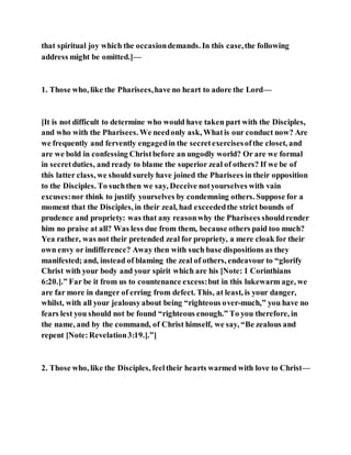that spiritual joy which the occasiondemands. In this case,the following
address might be omitted.]—
1. Those who, like the Pharisees,have no heart to adore the Lord—
[It is not difficult to determine who would have taken part with the Disciples,
and who with the Pharisees. We needonly ask, Whatis our conduct now? Are
we frequently and fervently engagedin the secretexercisesofthe closet, and
are we bold in confessing Christbefore an ungodly world? Or are we formal
in secretduties, and ready to blame the superior zeal of others? If we be of
this latter class, we should surely have joined the Pharisees in their opposition
to the Disciples. To suchthen we say, Deceive notyourselves with vain
excuses:nor think to justify yourselves by condemning others. Suppose for a
moment that the Disciples, in their zeal, had exceededthe strict bounds of
prudence and propriety: was that any reasonwhy the Pharisees shouldrender
him no praise at all? Was less due from them, because others paid too much?
Yea rather, was not their pretended zeal for propriety, a mere cloak for their
own envy or indifference? Away then with such base dispositions as they
manifested; and, instead of blaming the zeal of others, endeavour to “glorify
Christ with your body and your spirit which are his [Note: 1 Corinthians
6:20.].” Far be it from us to countenance excess:but in this lukewarm age, we
are far more in danger of erring from defect. This, at least, is your danger,
whilst, with all your jealousyabout being “righteous over-much,” you have no
fears lest you should not be found “righteous enough.” To you therefore, in
the name, and by the command, of Christ himself, we say, “Be zealous and
repent [Note:Revelation3:19.].”]
2. Those who, like the Disciples, feeltheir hearts warmed with love to Christ—
 
