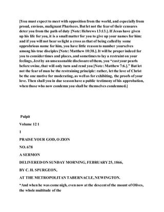 [You must expect to meet with opposition from the world, and especiallyfrom
proud, envious, malignant Pharisees. Butlet not the fearof their censures
deter you from the path of duty [Note:Hebrews 13:13.]. If Jesus have given
up his life for you, it is a small matter for you to give up your names for him:
and if you will not bear so light a cross as that of being calledby some
opprobrious name for him, you have little reasonto number yourselves
among his true disciples [Note: Matthew 10:38.]. It will be proper indeed for
you to considertimes and places, and sometimes to lay a restraint on your
feelings, Jestby an unseasonable disclosureofthem, you “castyour pearls
before swine, that will only turn and rend you [Note: Matthew 7:6.].” But let
not the fear of man be the restraining principle: rather, let the love of Christ
be the one motive for moderating, as wellas for exhibiting, the proofs of your
love. Then shall you in due seasonhave a public testimony of his approbation,
when those who now condemn you shall be themselves condemned.]
Pulpit
Volume 12 1
1
PRAISE YOUR GOD, O ZION
NO. 678
A SERMON
DELIVERED ON SUNDAY MORNING, FEBRUARY25, 1866,
BY C. H. SPURGEON,
AT THE METROPOLITAN TABERNACLE,NEWINGTON.
“And when he was come nigh, even now at the descentof the mount of Olives,
the whole multitude of the
 