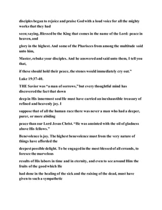 disciples began to rejoice and praise Godwith a loud voice for all the mighty
works that they had
seen;saying, Blessedbe the King that comes in the name of the Lord: peace in
heaven, and
glory in the highest. And some of the Pharisees from among the multitude said
unto him,
Master, rebuke your disciples. And he answeredand said unto them, I tell you
that,
if these should hold their peace, the stones would immediately cry out.”
Luke 19:37-40.
THE Savior was “a man of sorrows,”but every thoughtful mind has
discoveredthe fact that down
deep in His innermost soulHe must have carried an inexhaustible treasury of
refined and heavenly joy. I
suppose that of all the human race there was never a man who had a deeper,
purer, or more abiding
peace than our Lord Jesus Christ. “He was anointed with the oil of gladness
above His fellows.”
Benevolence is joy. The highest benevolence must from the very nature of
things have afforded the
deepestpossible delight. To be engagedin the most blessedof all errands, to
foresee the marvelous
results of His labors in time and in eternity, and even to see around Him the
fruits of the goodwhich He
had done in the healing of the sick and the raising of the dead, must have
given to such a sympathetic
 