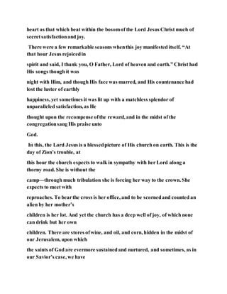 heart as that which beat within the bosomof the Lord Jesus Christ much of
secretsatisfactionand joy.
There were a few remarkable seasons whenthis joy manifested itself. “At
that hour Jesus rejoicedin
spirit and said, I thank you, O Father, Lord of heaven and earth.” Christ had
His songs though it was
night with Him, and though His face was marred, and His countenance had
lost the luster of earthly
happiness, yet sometimes it was lit up with a matchless splendor of
unparalleled satisfaction, as He
thought upon the recompense ofthe reward, and in the midst of the
congregationsang His praise unto
God.
In this, the Lord Jesus is a blessedpicture of His church on earth. This is the
day of Zion’s trouble, at
this hour the church expects to walk in sympathy with her Lord along a
thorny road. She is without the
camp—through much tribulation she is forcing her way to the crown. She
expects to meet with
reproaches. To bearthe cross is her office, and to be scornedand counted an
alien by her mother’s
children is her lot. And yet the church has a deep well of joy, of which none
can drink but her own
children. There are stores ofwine, and oil, and corn, hidden in the midst of
our Jerusalem, upon which
the saints of God are evermore sustainedand nurtured, and sometimes, as in
our Savior’s case, we have
 