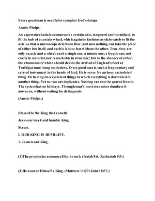 Every goodman is needful to complete God's design
Austin Phelps.
An expert mechanicianconstructs a certain axle, tempered and burnished, to
fit the hub of a certain wheel, which againhe fashions as elaboratelyto fit the
axle, so that a microscope detectsno flaw; and now nothing can take the place
of either but itself; and eachis labour lost without the other. True, they are
only an axle and a wheel, eacha single one, a minute one, a fragile one; not
costlyin material, nor remarkable in structure; but in the absence ofeither,
the chronometerwhich should decide the arrival of England's fleet at
Trafalgarmust hang motionless. Everygood man is such a fragmentary and
related instrument in the hands of God. He is never for an hour an isolated
thing. He belongs to a system of things in which everything is dovetailed to
another thing. Yet no two are duplicates. Nothing can ever be spared from it.
The systemhas no holidays. Through man's most dreamless slumbers it
moves on, without waiting for delinquents.
(Austin Phelps.)
Blessedbe the King that cometh
Jesus our meek and humble King
Stauss.
I. OUR KING IN HUMILITY.
1. Jesus is our King.
(1)The prophecies announce Him as such. (Isaiah9:6; Zechariah 9:9.)
(2)He avowedHimself a King. (Matthew 11:27; John 18:37.)
 