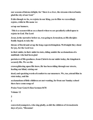 our seasons ofintense delight, for “there is a river, the streams whereofmake
glad the city of our God.”
Exiles though we be, we rejoice in our King, yea in Him we exceedingly
rejoice, while in His name we
setup our banners.
This is a seasonwith us as a church when we are peculiarly called upon to
rejoice in God. The Lord
Jesus, in the narrative before us, was going to Jerusalem, as His disciples
fondly hoped, to take the
throne of David and setup the long-expectedkingdom. Well might they shout
for joy, for the Lord was
in their midst, in their midst in state, riding amidst the acclamations ofa
multitude who had been glad
partakers of His goodness. Jesus Christis in our midst today, the kingdom is
securelyHis. We see the
crownglittering upon His brow, He has been riding through our streets,
healing our blind, raising our
dead, and speaking words ofcomfort to our mourners. We, too, attend Him in
state today, and the
acclamations oflittle children are not wanting, for from our Sunday school
there have come songs of
Praise Your God, O Zion Sermon #678
Volume 12
2
2
convertedyoungsters, who sing gladly, as did the children of Jerusalemin
days of yore, “Hosanna!
 