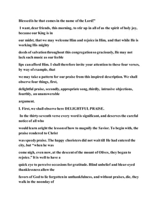 Blessedis he that comes in the name of the Lord!”
I want, dear friends, this morning, to stir up in all of us the spirit of holy joy,
because our King is in
our midst, that we may welcome Him and rejoice in Him, and that while He is
working His mighty
deeds of salvationthroughout this congregationso graciously, He may not
lack such music as our feeble
lips canafford Him. I shall therefore invite your attention to these four verses,
by way of example, that
we may take a pattern for our praise from this inspired description. We shall
observe four things, first,
delightful praise, secondly, appropriate song, thirdly, intrusive objections,
fourthly, an unanswerable
argument.
I. First, we shall observe here DELIGHTFUL PRAISE.
In the thirty-seventh verse every word is significant, and deserves the careful
notice of all who
would learn aright the lessonofhow to magnify the Savior. To begin with, the
praise rendered to Christ
was speedypraise. The happy choristers did not waittill He had entered the
city, but “when he was
come nigh, even now, at the descentof the mount of Olives, they began to
rejoice.” It is well to have a
quick eye to perceive occasions forgratitude. Blind unbelief and blear-eyed
thanklessnessallow the
favors of God to lie forgottenin unthankfulness, and without praises, die, they
walk in the noonday of
 