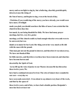 mercy and see no light to sing by, but a believing, cheerful, gratefulspirit,
detects at once the rising of
the Sun of mercy, and begins to sing, even at the break of day.
Christian, if you would sing of the mercy you have already, you would soon
have more. If twilight
made you glad, you should soonhave the bliss of noon. I am certain that the
church in these days has
lost much, by not being thankful for little. We have had many prayer
meetings, but few, very few, praise
meetings, as if the church could cry loud enough when her own ends were to
be answered, but was
dumb as to music for her Lord. Her King acts to her very much as He did
with the man with the pound.
That man put not out the pound to interest, and therefore it was takenaway.
We have not thanked Him
for little mercies, and therefore even these have been removed, and churches
have become barren and
desertedby the Spirit of God.
Let us lift up the voice of praise to our Master, becauseHe has blessedus
these twelve years. We
have had a continual stream of revival. The cries of sinners have sounded in
our ears—everyday we
have seensouls converted—Iwas about to sayalmost every hour of the week,
and that by the space of
these twelve years, and of late, we have had a double portion. Benjamin’s
mess has been setnear our
 