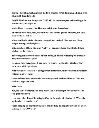 place at the table, we have been made to feaston royal dainties, and have been
filled with bread even to
the fill. Shall we not then praise God? Ah! let us not require twice telling of it,
but let our souls begin to
praise Him, even now, that He comes nigh unto Jerusalem.
It strikes us at once, also, that this was unanimous praise. Observe, not only
the multitude, but the
whole multitude of the disciples rejoiced, and praised Him, not one silent
tongue among the disciples—
not one who withheld his song. And yet, I suppose, those disciples had their
trials as we have ours.
There might have been a sick wife at home, or a child withering with disease.
They were doubtless poor,
we know they were, indeed, and poverty is never without its pinches. They
were men of like passions
with ourselves, they had to struggle with inbred sin, and with temptation from
without, and yet there
seems to have been no one who on those grounds excluded himself from the
choir of singers on that
happy day.
Oh, my soul, whateveryou have about you which might bow you down, be
you glad when you
remember that Jesus Christ is glorified in the midst of His church. Wherefore,
my brother, is that harp of
yours hanging on the willows? Have you nothing to sing about? Has He done
nothing for you? Why, if
 