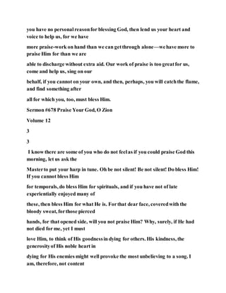 you have no personalreasonfor blessing God, then lend us your heart and
voice to help us, for we have
more praise-work on hand than we can getthrough alone—wehave more to
praise Him for than we are
able to discharge without extra aid. Our work of praise is too greatfor us,
come and help us, sing on our
behalf, if you cannot on your own, and then, perhaps, you will catchthe flame,
and find something after
all for which you, too, must bless Him.
Sermon #678 Praise Your God, O Zion
Volume 12
3
3
I know there are some of you who do not feelas if you could praise God this
morning, let us ask the
Masterto put your harp in tune. Oh be not silent! Be not silent! Do bless Him!
If you cannot bless Him
for temporals, do bless Him for spirituals, and if you have not of late
experientially enjoyed many of
these, then bless Him for what He is. Forthat dear face, coveredwith the
bloody sweat, forthose pierced
hands, for that opened side, will you not praise Him? Why, surely, if He had
not died for me, yet I must
love Him, to think of His goodnessin dying for others. His kindness, the
generosityof His noble heart in
dying for His enemies might well provoke the most unbelieving to a song. I
am, therefore, not content
 