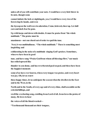 unless all of you will contribute your note. I would have every bird throw in
its note, though some
cannot imitate the lark or nightingale, yea, I would have every tree of the
forestclap its hands, and even
the hyssopon the wall wave in adoration. Come, beloved, cheerup. Let dull
care and dark fear be gone.
Up with harps and down with doubts. It must be praise from “the whole
multitude.” The praise must be
unanimous—not one chord out of order to spoil the tune.
Next, it was multitudinous. “The whole multitude.” There is something most
inspiriting and
exhilarating in the noise of a multitude singing God’s praises. Sometimes,
when we have been in good
tune, and have sung “Praise Godfrom whom all blessings flow,” our music
has rolled upward like
thunder to yon dome, and has reverberated peal on peal, and these have been
the happiest moments
some of us have ever known, when every tongue was praise, and every heart
was joy. Oh, let us renew
those happy times, let us anticipate the seasonwhenthe dwellers in the East
and in the West, in the
North and in the South, of every age and of every clime, shall assemble on the
celestialhilltops, and
swellthe everlasting song, extolling Jesus Lord of all. Jesus loves the praise of
many, He loves to hear
the voices ofall the blood-washed—
“Tenthousand thousand are their tongues,
 