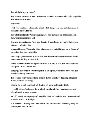 But all their joys are one.”
We are not so many as that, but we are counted by thousands, so let us praise
His name—the whole
multitude.
Still it is worthy of observationthat, while the praise was multitudinous, it
was quite select. It was
the whole multitude “of the disciples.” The Phariseesdid not praise Him—
they were murmuring. All
true praise must come from true hearts. If you do not learn of Christ, you
cannot render to Him
acceptable song. Thesedisciples, ofcourse, were ofdifferent sorts. Some of
them had but just enlisted in
the army—just learnedto sit at His feet. Some had workedmiracles in His
name, and having been called
to the apostolic office, had preachedthe Word to others, but they were all
disciples. I trust that in this
congregationthere is a vast majority of disciples, well, then, all of you, you
who have lately come into
His school, you who have long been in it, you who have become fathers in
Israel, and are teaching
others, the whole multitude of disciples, I hope, will praise God.
I could wish—Godgrant the wish—I could wish that those who are not
disciples might soonbecome
so. “Take my yoke upon you,” says He, “and learn of me, for I am meek and
lowly in heart.” A disciple
is a learner. You may not know much, but you need not know anything in
coming to Christ. Christ
 