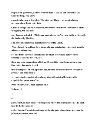 begins with ignorance, and bestows wisdom. If you do but know that you
know nothing, you know
enough to become a disciple of Christ Jesus. There is no matriculation
necessaryin order to enter into
Christ’s college. He takes the fools, and makes them know the wonders of His
dying love. Oh that you
may become a disciple! “Write my name down, sir,” sayyou to the writer with
the inkhorn by his side,
and be you henceforth a humble followerof the Lamb.
Now, though I would not have those who are not disciples close their mouths
wheneverothers sing,
yet I do think there are some hymns in which they would behave more
honestly if they did not join, for
there are some expressions whichhardly ought to come from unconverted
lips, better far would it be if
they would pray, “Lord, open my lips, and my mouth shall show forth your
praise.” You may have a
very sweetvoice, my friend, and may sing with admirable taste and in
exquisite harmony any of the
Praise Your God, O Zion Sermon #678
Volume 12
4
4
parts, but God does not acceptthe praise where the heart is absent. The best
tune in the book is one
calledHearts. The whole multitude of the disciples whom Jesus loves are the
proper persons to extol the
 