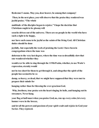 Redeemer’s name. May you, dear hearer, be among that company!
Then, in the next place, you will observe that the praise they rendered was
joyful praise. “The whole
multitude of the disciples began to rejoice.” I hope the doctrine that
Christians ought to be gloomywill
soonbe driven out of the universe. There are no people in the world who have
such a right to be happy,
nor have such cause to be joyful as the saints of the living God. All Christian
duties should be done
joyfully, but especiallythe work of praising the Lord. I have been in
congregations where the tune was
dolorous to the very last degree, where the time was so dreadfully slow that
one wonderedwhether they
would ever be able to sing through the 119thPsalm, whether, to use Watts’s
expression, eternity would
not be too short for them to getthrough it, and altogetherthe spirit of the
people has seemedto be so
damp, so heavy, so dead, that we might have supposedthat they were met to
prepare their minds for
hanging rather than for blessing the ever-graciousGod.
Why, brethren, true praise sets the heart ringing its bells, and hanging out its
streamers. Neverhang
your flag at half-mast when you praise God, no, run up every color, let every
banner wave in the breeze,
and let all the powers and passions ofyour spirit exult and rejoice in God your
Savior. They rejoiced.
 