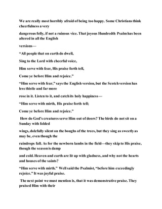 We are really most horribly afraid of being too happy. Some Christians think
cheerfulness a very
dangerous folly, if not a ruinous vice. That joyous Hundredth Psalmhas been
altered in all the English
versions—
“All people that on earth do dwell,
Sing to the Lord with cheerful voice,
Him serve with fear, His praise forth tell,
Come ye before Him and rejoice.”
“Him serve with fear,” says the English version, but the Scotchversion has
less thistle and far more
rose in it. Listen to it, and catchits holy happiness—
“Him serve with mirth, His praise forth tell;
Come ye before Him and rejoice.”
How do God’s creatures serve Him out of doors? The birds do not sit on a
Sunday with folded
wings, dolefully silent on the boughs of the trees, but they sing as sweetlyas
may be, even though the
raindrops fall. As for the newborn lambs in the field—they skip to His praise,
though the seasonis damp
and cold. Heaven and earth are lit up with gladness, and why not the hearts
and houses of the saints?
“Him serve with mirth.” Well said the Psalmist, “before him exceedingly
rejoice.” It was joyful praise.
The next point we must mention is, that it was demonstrative praise. They
praised Him with their
 