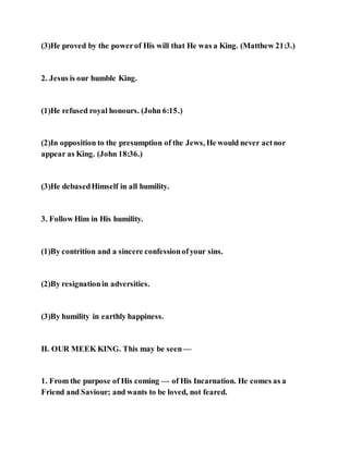 (3)He proved by the powerof His will that He was a King. (Matthew 21:3.)
2. Jesus is our humble King.
(1)He refused royal honours. (John 6:15.)
(2)In opposition to the presumption of the Jews, He would never actnor
appear as King. (John 18:36.)
(3)He debasedHimself in all humility.
3. Follow Him in His humility.
(1)By contrition and a sincere confessionofyour sins.
(2)By resignationin adversities.
(3)By humility in earthly happiness.
II. OUR MEEK KING. This may be seen —
1. From the purpose of His coming — of His Incarnation. He comes as a
Friend and Saviour; and wants to be loved, not feared.
 