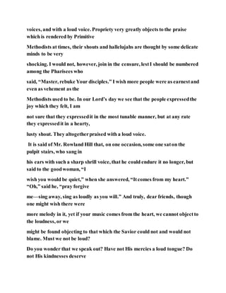 voices, and with a loud voice. Propriety very greatly objects to the praise
which is rendered by Primitive
Methodists at times, their shouts and hallelujahs are thought by some delicate
minds to be very
shocking. I would not, however, join in the censure, lestI should be numbered
among the Pharisees who
said, “Master, rebuke Your disciples.” I wish more people were as earnestand
even as vehement as the
Methodists used to be. In our Lord’s day we see that the people expressedthe
joy which they felt, I am
not sure that they expressedit in the most tunable manner, but at any rate
they expressedit in a hearty,
lusty shout. They altogetherpraised with a loud voice.
It is said of Mr. Rowland Hill that, on one occasion, some one saton the
pulpit stairs, who sang in
his ears with such a sharp shrill voice, that he could endure it no longer, but
said to the goodwoman, “I
wish you would be quiet,” when she answered, “Itcomes from my heart.”
“Oh,” said he, “pray forgive
me—sing away, sing as loudly as you will.” And truly, dear friends, though
one might wish there were
more melody in it, yet if your music comes from the heart, we cannot objectto
the loudness, or we
might be found objecting to that which the Savior could not and would not
blame. Must we not be loud?
Do you wonder that we speak out? Have not His mercies a loud tongue? Do
not His kindnesses deserve
 