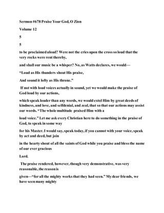 Sermon #678 Praise Your God, O Zion
Volume 12
5
5
to be proclaimedaloud? Were not the cries upon the cross so loud that the
very rocks were rent thereby,
and shall our music be a whisper? No, as Watts declares, we would—
“Loud as His thunders shout His praise,
And sound it lofty as His throne.”
If not with loud voices actually in sound, yet we would make the praise of
God loud by our actions,
which speak louder than any words, we would extol Him by great deeds of
kindness, and love, and selfdenial, and zeal, that so that our actions may assist
our words. “The whole multitude praised Him with a
loud voice.” Let me ask every Christian here to do something in the praise of
God, to speak in some way
for his Master. I would say, speak today, if you cannot with your voice, speak
by act and deed, but join
in the hearty shout of all the saints of God while you praise and bless the name
of our ever gracious
Lord.
The praise rendered, however, though very demonstrative, was very
reasonable, the reasonis
given—“forall the mighty works that they had seen.” Mydear friends, we
have seenmany mighty
 