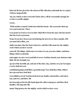 beloved, He has given her the tokens of His affection, and made her to rejoice
with joy unspeakable.
Any joy which we have towards Christ, then, will be reasonable enough, for
we have seenHis mighty
works.
With another remark I shall close this first head—the reasonfor their joy
was a personalone. There
is no praise to God so sweetas that which flows from the man who has tasted
that the Lord is gracious.
Some of you have been converted during the last two or three months. Oh!
you must bless Him, you
shall, you must take the front rank now, and bless His name for the mighty
work which you have seenin
yourself. The things which once were dear to you, you now abhor, and those
things which seemeddry
and empty are now sweetand full of savor. Godhas turned your darkness into
light. He has brought you
up out of the horrible pit, and out of the miry clay, and has set your feetupon
a rock, shall not your
establishedgoings yield Him a grateful song? You shall bless Him. Others
here present have had their
own children saved. God has lookedon one family and another, and taken
one, and two, and three. He
has been pleasedto lay His hand upon the elders among us, and bless their
families. Oh sing unto His
name! Sing praises for the mighty works which we have seen.
 