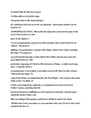 To thank Him for His favors past;
To Him address, in joyful songs,
The praise that to His name belongs.”
II. I shall now lead you on to the secondpoint—their praise found vent for
itself in AN
APPROPRIATE SONG. “Blessedbe the King that comes in the name of the
Lord. Peacein heaven, and
glory in the highest.”
It was an appropriate song, if you will remember that it had Christ for its
subject. “My heart is
inditing of a goodmatter, I speak of the things which I have made touching
the king.” No song is so
sweetfrom believing lips as that which tells of Him who loved us and who
gave Himself for us. This
particular song sings of Christ in His characterof King—a right royal song
then—a melody fit for a
coronationday. Crown Him! crownHim Lord of all! That was the refrain—
“Blessedbe the King.” It
sang of that King as commissionedby the MostHigh, “who comes in the name
of the Lord.” To think of
Christ as bearing divine authority, as coming down to men in God our
Father’s name, speaking whatHe
has heard in heaven, fulfilling no self-espousederrand, but a missionupon
which the divine Father sent
Him according to His purpose and decree, all this is matter for music.
Oh bless the Lord, you saints, as you remember that your Savioris the Lord’s
anointed, He has set
 
