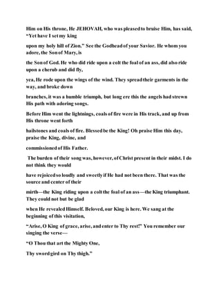 Him on His throne, He JEHOVAH, who was pleasedto bruise Him, has said,
“Yet have I setmy king
upon my holy hill of Zion.” See the Godheadof your Savior. He whom you
adore, the Sonof Mary, is
the Sonof God. He who did ride upon a colt the foal of an ass, did also ride
upon a cherub and did fly,
yea, He rode upon the wings of the wind. They spreadtheir garments in the
way, and broke down
branches, it was a humble triumph, but long ere this the angels had strewn
His path with adoring songs.
Before Him went the lightnings, coals of fire were in His track, and up from
His throne went forth
hailstones and coals of fire. Blessedbe the King! Oh praise Him this day,
praise the King, divine, and
commissionedof His Father.
The burden of their song was, however, ofChrist present in their midst. I do
not think they would
have rejoicedso loudly and sweetlyif He had not been there. That was the
source and center of their
mirth—the King riding upon a coltthe foal of an ass—the King triumphant.
They could not but be glad
when He revealedHimself. Beloved, our King is here. We sang at the
beginning of this visitation,
“Arise, O King of grace, arise, andenter to Thy rest!” You remember our
singing the verse—
“O Thou that art the Mighty One,
Thy swordgird on Thy thigh.”
 