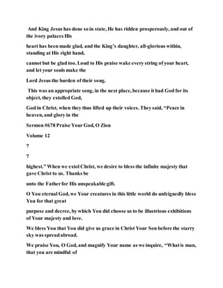 And King Jesus has done so in state, He has ridden prosperously, and out of
the ivory palaces His
heart has been made glad, and the King’s daughter, all-glorious within,
standing at His right hand,
cannot but be glad too. Loud to His praise wake every string of your heart,
and let your souls make the
Lord Jesus the burden of their song.
This was an appropriate song, in the next place, because it had God for its
object, they extolled God,
God in Christ, when they thus lifted up their voices. Theysaid, “Peace in
heaven, and glory in the
Sermon #678 Praise Your God, O Zion
Volume 12
7
7
highest.” When we extol Christ, we desire to bless the infinite majesty that
gave Christ to us. Thanks be
unto the Fatherfor His unspeakable gift.
O You eternal God, we Your creatures in this little world do unfeignedly bless
You for that great
purpose and decree, by which You did choose us to be illustrious exhibitions
of Your majesty and love.
We bless You that You did give us grace in Christ Your Son before the starry
sky was spreadabroad.
We praise You, O God, and magnify Your name as we inquire, “Whatis man,
that you are mindful of
 