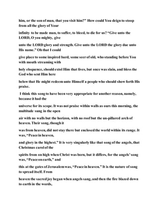 him, or the son of man, that you visit him?” How could You deign to stoop
from all the glory of Your
infinity to be made man, to suffer, to bleed, to die for us? “Give unto the
LORD, O you mighty, give
unto the LORD glory and strength. Give unto the LORD the glory due unto
His name.” Oh that I could
give place to some inspired bard, some seerof old, who standing before You
with mouth streaming with
holy eloquence, should extol Him that lives, but once was slain, and bless the
God who sent Him here
below that He might redeem unto Himself a people who should show forth His
praise.
I think this song to have been very appropriate for another reason, namely,
because it had the
universe for its scope. It was not praise within walls as ours this morning, the
multitude sung in the open
air with no walls but the horizon, with no roof but the un-pillared arch of
heaven. Their song, though it
was from heaven, did not stay there but enclosedthe world within its range. It
was, “Peacein heaven,
and glory in the highest.” It is very singularly like that song of the angels, that
Christmas carolof the
spirits from on high when Christ was born, but it differs, for the angels’song
was, “Peaceonearth,” and
this at the gates ofJerusalemwas, “Peacein heaven.” It is the nature of song
to spread itself. From
heaven the sacredjoy began when angels sang, and then the fire blazed down
to earth in the words,
 