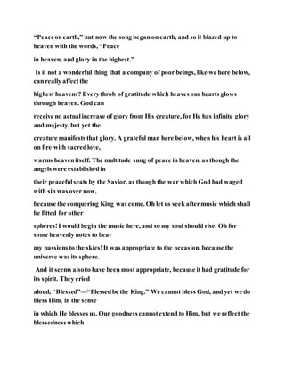 “Peaceonearth,” but now the song began on earth, and so it blazed up to
heaven with the words, “Peace
in heaven, and glory in the highest.”
Is it not a wonderful thing that a company of poor beings, like we here below,
can really affectthe
highest heavens? Everythrob of gratitude which heaves our hearts glows
through heaven. God can
receive no actualincrease of glory from His creature, for He has infinite glory
and majesty, but yet the
creature manifests that glory. A grateful man here below, when his heart is all
on fire with sacredlove,
warms heavenitself. The multitude sung of peace in heaven, as though the
angels were establishedin
their peacefulseats by the Savior, as though the war which God had waged
with sin was over now,
because the conquering King was come. Oh let us seek aftermusic which shall
be fitted for other
spheres!I would begin the music here, and so my soul should rise. Oh for
some heavenly notes to bear
my passions to the skies!It was appropriate to the occasion, because the
universe was its sphere.
And it seems also to have been most appropriate, because it had gratitude for
its spirit. They cried
aloud, “Blessed”—“Blessedbe the King.” We cannot bless God, and yet we do
bless Him, in the sense
in which He blesses us. Our goodnesscannotextend to Him, but we reflect the
blessednesswhich
 