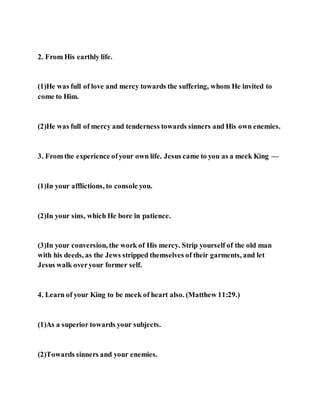 2. From His earthly life.
(1)He was full of love and mercy towards the suffering, whom He invited to
come to Him.
(2)He was full of mercy and tenderness towards sinners and His own enemies.
3. From the experience ofyour own life. Jesus came to you as a meek King —
(1)In your afflictions, to console you.
(2)In your sins, which He bore in patience.
(3)In your conversion, the work of His mercy. Strip yourself of the old man
with his deeds, as the Jews stripped themselves of their garments, and let
Jesus walk overyour former self.
4. Learn of your King to be meek of heart also. (Matthew 11:29.)
(1)As a superior towards your subjects.
(2)Towards sinners and your enemies.
 