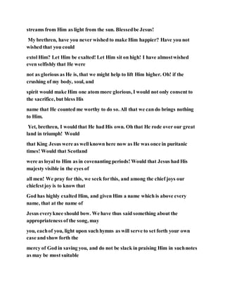 streams from Him as light from the sun. Blessedbe Jesus!
My brethren, have you never wished to make Him happier? Have you not
wished that you could
extol Him? Let Him be exalted! Let Him sit on high! I have almostwished
even selfishly that He were
not as glorious as He is, that we might help to lift Him higher. Oh! if the
crushing of my body, soul, and
spirit would make Him one atom more glorious, I would not only consent to
the sacrifice, but bless His
name that He counted me worthy to do so. All that we can do brings nothing
to Him.
Yet, brethren, I would that He had His own. Oh that He rode over our great
land in triumph! Would
that King Jesus were as wellknown here now as He was once in puritanic
times! Would that Scotland
were as loyal to Him as in covenanting periods! Would that Jesus had His
majesty visible in the eyes of
all men! We pray for this, we seek forthis, and among the chief joys our
chiefestjoy is to know that
God has highly exalted Him, and given Him a name which is above every
name, that at the name of
Jesus everyknee should bow. We have thus said something about the
appropriateness of the song, may
you, eachof you, light upon such hymns as will serve to set forth your own
case and show forth the
mercy of God in saving you, and do not be slack in praising Him in suchnotes
as may be most suitable
 
