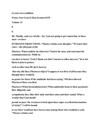 to your own condition.
Praise Your God, O Zion Sermon #678
Volume 12
8
8
III. Thirdly, and very briefly—for I am not going to give much time to these
men—we have
INTRUSIVE OBJECTIONS. “Master, rebuke your disciples.” We know that
voice—the old grunt of the
Pharisee. Whatcould he do otherwise? Suchis the man, and such must his
communications be. While he
can dare to boast, “God, I thank you that I am not as other men are,” he is not
likely to join in praises
such as other men lift up to heaven.
But why did these Pharisees object? Isuppose it was first of all because they
thought there would be
no praise for them. If the multitude had been saying, “Oh these blessed
Pharisees!these excellent
Pharisees!What broad phylacteries! What admirable hems to their garments!
How diligently and
scrupulously they tithe their mint and their anise and their cumin! What a
wonder that God should
permit us poor vile creatures to look upon these super-excellentincarnations
of virtue!” I will be bound
to say there would not have been a man among them who would have said,
“Master, rebuke your
 