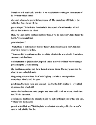 Pharisees willnot like it, but that is an excellentreasonto give them more of
it, for that which Satan
does not admire, he ought to have more of. The preaching of Christ is the
whip that flogs the devil, the
preaching of Christ is the thunderbolt, the sound of which makes all hell
shake. Let us never be silent
then, we shall put to confusionall our foes, if we do but extol Christ Jesus the
Lord. “Master, rebuke
your disciples!”
Well, there is not much of this for Jesus Christ to rebuke in the Christian
church in the presentday.
There used to be—there used to be a little of what the world calls fanaticism.
A consecratedcobbler
once setforth to preachthe Gospelin India. There were men who would go
preaching the Gospelamong
the heathen, counting not their lives dear unto them. The day was when the
church was so foolishas to
fling awayprecious lives for Christ’s glory. Ah! she is more prudent
nowadays. Alas!Alas! for your
prudence. She is so calm and so quiet—no Methodist’s zeal now—eventhat
denomination which did
seemalive has become most proper and most cold. And we are so charitable
too. We let the most
abominable doctrines be preached, and we put our finger on our lip, and say,
“There’s so many good
people who think so.” Nothing is to be rebuked nowadays. Brethren, one’s
soul is sick of this! Oh, for
 