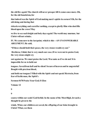 the old fire again!The church will never prosper till it comes once more. Oh,
for the old fanaticism, for
that indeed was the Spirit of God making men’s spirits in earnest!Oh, for the
old doing and daring that
riskedeverything and caredfor nothing, except to glorify Him who shed His
blood upon the cross!May
we live to see such bright and holy days again! The world may murmur, but
Christ will not rebuke.
IV. We come now to the lastpoint, which is this—AN UNANSWERABLE
ARGUMENT. He said,
“If these should hold their peace, the very stones would cry out.”
Brethren, I think that is very much our case.If we were not to praise God,
the very stones might cry
out againstus. We must praise the Lord. Woe unto us if we do not! It is
impossible for us to hold our
tongues. Savedfrom hell and be silent! Secure of heaven and be ungrateful!
Bought with precious blood,
and hold our tongues? Filled with the Spirit and not speak!Restrain, from
fear of feeble man, the Spirit’s
Sermon #678 Praise Your God, O Zion
Volume 12
9
9
course within our souls!God forbid. In the name of the MostHigh, let such a
thought be given to the
winds. What, our children are saved, the offspring of our loins brought to
Christ! What, see them
 