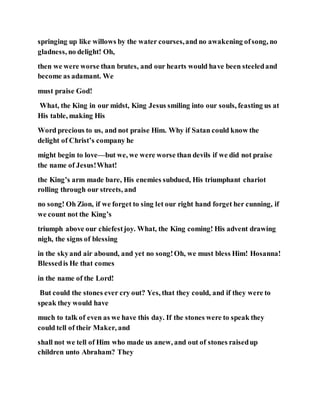 springing up like willows by the water courses,and no awakening ofsong, no
gladness, no delight! Oh,
then we were worse than brutes, and our hearts would have been steeledand
become as adamant. We
must praise God!
What, the King in our midst, King Jesus smiling into our souls, feasting us at
His table, making His
Word precious to us, and not praise Him. Why if Satan could know the
delight of Christ’s company he
might begin to love—but we, we were worse than devils if we did not praise
the name of Jesus!What!
the King’s arm made bare, His enemies subdued, His triumphant chariot
rolling through our streets, and
no song! Oh Zion, if we forget to sing let our right hand forget her cunning, if
we count not the King’s
triumph above our chiefestjoy. What, the King coming! His advent drawing
nigh, the signs of blessing
in the skyand air abound, and yet no song!Oh, we must bless Him! Hosanna!
Blessedis He that comes
in the name of the Lord!
But could the stones ever cry out? Yes, that they could, and if they were to
speak they would have
much to talk of even as we have this day. If the stones were to speak they
could tell of their Maker, and
shall not we tell of Him who made us anew, and out of stones raisedup
children unto Abraham? They
 