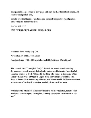be especiallyconsecratedto holy joys, and may the Lord in infinite mercy, fill
your souls right full of it,
both in practicaldeeds of kindness and benevolence and works of praise!
Blessedbe His name who lives
forever and ever!
END OF PRECEPT AUSTIN RESOURCES
Will the Stones Really Cry Out?
November 23, 2016 / Jerry Cisar
Reading:Luke 19:28–48Openin Logos Bible Software (if available)
The scene is the “Triumphal Entry”. Jesus is on a donkey coltentering
Jerusalemas people spread their cloaks onthe road in front of him, joyfullly
shouting praises to God, “Blessedis the king who comes in the name of the
Lord!” (Luke 19:37-38Openin Logos Bible Software (if available)) This
declarationof Jesus as the king of Israel, the son of David, the One who comes
in the name of the Lord, provokeda rebuke from the Pharisees.
39Some ofthe Phariseesin the crowdsaid to Jesus, “Teacher, rebuke your
disciples!” 40“Itell you,” he replied, “if they keepquiet, the stones will cry
out.”
 
