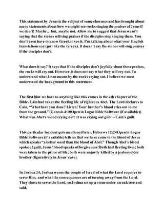 This statementby Jesus is the subjectof some choruses and has brought about
many statements about how we might see rocks singing the praises of Jesus if
we don’t! Maybe… but, maybe not. Allow me to suggestthat Jesus wasn’t
saying that the stones will sing praises if the disciples stop singing them. You
don’t even have to know Greek to see it; I’m talking about what your English
translations say (just like the Greek). It doesn’t say the stones will sing praises
if the disciples don’t.
What does it say? It says that if the disciples don’t joyfully shout these praises,
the rocks will cry out. However, it does not say what they will cry out. To
understand what Jesus means by the rocks crying out, I believe we must
understand the backgroundto this statement.
The first hint we have to anything like this comes in the 4th chapter of the
Bible. Cain had takenthe fleeting life of righteous Abel. The Lord declares to
Cain, “Whathave you done? Listen! Your brother’s blood cries out to me
from the ground.” (Genesis 4:10Openin Logos Bible Software (if available))
What was Abel’s blood crying out? It was crying out guilt – Cain’s guilt.
This particular incident gets mentioned later. Hebrews 12:24Openin Logos
Bible Software (if available)tells us that we have come to the blood of Jesus
which speaks “a better word than the blood of Abel.” Though Abel’s blood
spoke of guilt, Jesus’ blood speaks offorgiveness!Both had fleeting lives; both
were takenin the prime of life; both were unjustly killed by a jealous older
brother (figuratively in Jesus’case).
In Joshua 24, Joshua warns the people of Israelof what the Lord requires to
serve Him, and what the consequencesare of turning away from the Lord.
They chose to serve the Lord, so Joshua set up a stone under an oak tree and
said,
 