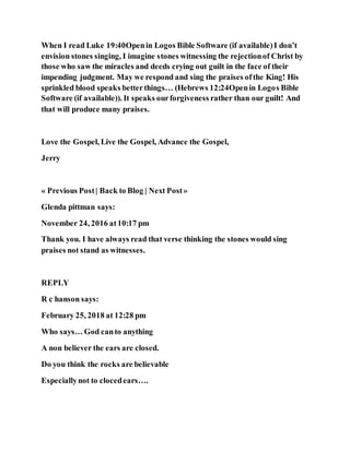 When I read Luke 19:40Openin Logos Bible Software (if available)I don’t
envision stones singing, I imagine stones witnessing the rejectionof Christ by
those who saw the miracles and deeds crying out guilt in the face of their
impending judgment. May we respond and sing the praises ofthe King! His
sprinkled blood speaks betterthings… (Hebrews 12:24Openin Logos Bible
Software (if available)). It speaks ourforgiveness rather than our guilt! And
that will produce many praises.
Love the Gospel, Live the Gospel, Advance the Gospel,
Jerry
« Previous Post| Back to Blog | Next Post»
Glenda pittman says:
November 24, 2016 at10:17 pm
Thank you. I have always read that verse thinking the stones would sing
praises not stand as witnesses.
REPLY
R c hanson says:
February 25, 2018 at 12:28 pm
Who says… God canto anything
A non believer the ears are closed.
Do you think the rocks are believable
Especiallynot to clocedears….
 