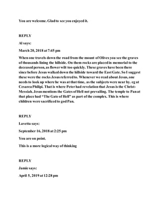 You are welcome. Gladto see you enjoyed it.
REPLY
Al says:
March 20, 2018 at7:45 pm
When one travels down the road from the mount of Olives you see the graves
of thousands lining the hillside. On them rocks are placedin memorial to the
deceasedperson, as flowerwilt too quickly. These graves have been there
since before Jesus walkeddown the hillside toward the EastGate. So I suggest
these were the rocks Jesusreferredto. Whenever we read about Jesus, one
needs to look up where he was at that time, as the subjects were near by. eg at
CesareaPhilipi. That is where Peterhad revelation that Jesus is the Christ-
Messiah. Jesusmentions the Gates ofHell not prevailing. The temple to Panat
that place had “The Gate of Hell” as part of the complex. This is where
children were sacrificedto godPan.
REPLY
Lavetta says:
September 16, 2018 at 2:25 pm
You are on point.
This is a more logicalway of thinking
REPLY
Jamie says:
April 5, 2019 at12:28 pm
 