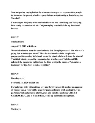 So what you’re saying is that the stones on these graves representthe people
(witnesses), the people who have gone before us that testify to Jesus being the
Messiah?
I’m trying to wrap my brain around this verse and something you’re saying
here really resonates with me. I’m just trying to solidify it in my head and
heart:)
REPLY
Michaelsays:
August 29, 2019 at4:49 am
Would also love to hear the conclusionto this thought process,I like where it’s
going, but what do you mean? That the testimonies of the people who
prophesied the coming Yahshuah would be physically heard from the stones?
That their stories would be emphasized as proof againstYahshuah if He
rebuked the people for calling him the king sentin the name of Adonai as a
testimony for the Jews to not accepthim?
REPLY
Blessing says:
February 21, 2020 at 3:28 am
For religious folks without true love and forgiveness with holding an account
of wrong. Yes, a rock will be used for praising him in truth and spirit. This
particular subjectgives us clarity, eyes and ears to clearlysee CHRIST
CHARACTER. And if it ain’t there, come up out from among them.
REPLY
Matt says:
 