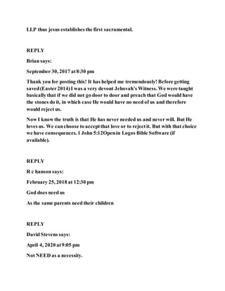 LLP thus jesus establishes the first sacramental.
REPLY
Brian says:
September 30, 2017 at8:30 pm
Thank you for posting this! It has helped me tremendously! Before getting
saved(Easter2014)I was a very devout Jehovah’s Witness. We were taught
basicallythat if we did not go door to door and preach that God would have
the stones do it, in which case He would have no need of us and therefore
would reject us.
Now I know the truth is that He has never needed us and never will. But He
loves us. We canchoose to acceptthat love or to rejectit. But with that choice
we have consequences. 1 John 5:12Openin Logos Bible Software (if
available).
REPLY
R c hanson says:
February 25, 2018 at 12:30 pm
God does need us
As the same parents need their children
REPLY
David Stevens says:
April 4, 2020 at9:05 pm
Not NEED as a necessity.
 