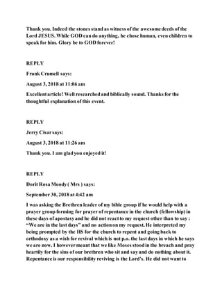 Thank you. Indeed the stones stand as witness of the awesomedeeds of the
Lord JESUS. While GOD can do anything, he chose human, even children to
speak for him. Glory be to GOD forever!
REPLY
Frank Crumell says:
August 3, 2018 at 11:06 am
Excellentarticle! Well researchedand biblically sound. Thanks for the
thoughtful explanation of this event.
REPLY
Jerry Cisarsays:
August 3, 2018 at 11:26 am
Thank you. I am gladyou enjoyed it!
REPLY
Dorit Rosa Moody( Mrs ) says:
September 30, 2018 at4:42 am
I was asking the Brethren leader of my bible group if he would help with a
prayer group forming for prayer of repentance in the church (fellowship) in
these days of apostasyand he did not reactto my request other than to say :
“We are in the last days” and no actionon my request. He interpreted my
being prompted by the HS for the church to repent and going back to
orthodoxy as a wish for revival which is not p.o. the lastdays in which he says
we are now. I howevermeant that we like Moses stoodin the breach and pray
heartily for the sins of our brethren who sit and sayand do nothing about it.
Repentance is our responsibility reviving is the Lord’s. He did not want to
 