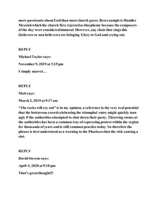 more passionate aboutGod than most church goers. Bestexample is Handles
Messiahwhichthe church first rejectedas blasphemy because the composers
of the day were consideredimmoral. However, any choir that sings this
(believers or non believers) are bringing Glory to God and crying out.
REPLY
MichaelTaylor says:
November 9, 2019 at 3:15 pm
I simply marvel…
REPLY
Matt says:
March 2, 2019 at 9:17 am
“The rocks will cry out” is in my opinion, a reference to the very real potential
that the boisterous crowdcelebrating the triumphal entry might quickly turn
ugly if the authorities attempted to shut down their party. Throwing stones at
the authorities has been a common way of expressing protest within the region
for thousands of years and is still common practice today. So therefore the
phrase is best understood as a warning to the Phariseesthat the risk causing a
riot.
REPLY
David Stevens says:
April 4, 2020 at9:10 pm
That’s greatthought!!!
 