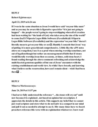 REPLY
Robert Egletonsays:
April 22, 2019 at6:24 am
If I was in the same situation as Jesus I would have said “onyour bike mate”
and as you may be aware this is figurative speechfor “it is just not going to
happen” – the people weren’t going to stop worshipping when all of creation
had been waiting for “the lamb of God, who takes awaythe sins of the world”
to come (Isa53:7Openin Logos Bible Software (if available)&11Openin
Logos Bible Software (if available)) and the expression“on your bike” doesn’t
literally mean to get on your bike or ass😂. Humbly I concede that Jesus’ way
of putting it is more gracefuland comprehensive. A little like the xJW notes
above on evangelism, I use it as a prod when entering worship sometimes, not
out of legalismthough but rather an encouragementoffaith that if stones
would literally worship Jesus then so canmy, at times, cold stony heart. I
found reading through the above comments refreshing and acknowledgethe
multi-faceted gemstone qualities of but one of Jesus’encounters with the
existing establishment and world view. So while I have breath, and knowing
what I believe on the resurrection, how can I remain silent – wish I had been
there🙌� .
REPLY
Minerva Morisseausays:
June 24, 2019 at11:57 pm
I had never fully understood the reference “…the stones will cry out” until
now because it is explained , not based on opinion but on scripture. I
appreciate the details in this article. This supports my belief that we cannot
just read scripture and store what we do not kniw in a compart in our mind
and pull it out as neededto attempt to use it. Hiw many times have we heard
preachers reference this verse with no explaination whatsoever. I now read
 