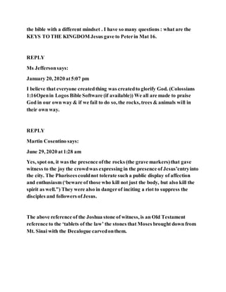 the bible with a different mindset . I have so many questions : what are the
KEYS TO THE KINGDOM Jesus gave to Peterin Mat 16.
REPLY
Ms Jeffersonsays:
January 20, 2020 at5:07 pm
I believe that everyone createdthing was createdto glorify God. (Colossians
1:16Openin Logos Bible Software (if available)) We all are made to praise
God in our own way & if we fail to do so, the rocks, trees & animals will in
their own way.
REPLY
Martin Cosentino says:
June 29, 2020 at1:28 am
Yes, spot on, it was the presence ofthe rocks (the grave markers)that gave
witness to the joy the crowdwas expressing in the presence of Jesus’entryinto
the city. The Pharisees couldnot tolerate such a public display of affection
and enthusiasm (‘beware of those who kill not just the body, but also kill the
spirit as well.”) They were also in dangerof inciting a riot to suppress the
disciples and followers ofJesus.
The above reference of the Joshua stone of witness, is an Old Testament
reference to the ‘tablets of the law’ the stones that Moses brought down from
Mt. Sinai with the Decalogue carvedonthem.
 