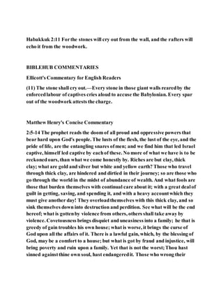 Habakkuk 2:11 Forthe stones will cry out from the wall, and the rafters will
echo it from the woodwork.
BIBLEHUB COMMENTARIES
Ellicott's Commentary for English Readers
(11) The stone shall cry out.—Every stone in those giant walls rearedby the
enforcedlabour of captives cries aloud to accuse the Babylonian. Every spar
out of the woodwork attests the charge.
Matthew Henry's Concise Commentary
2:5-14 The prophet reads the doom of all proud and oppressive powers that
bear hard upon God's people. The lusts of the flesh, the lust of the eye, and the
pride of life, are the entangling snares ofmen; and we find him that led Israel
captive, himself led captive by eachof these. No more of what we have is to be
reckonedours, than what we come honestly by. Riches are but clay, thick
clay; what are gold and silver but white and yellow earth? Those who travel
through thick clay, are hindered and dirtied in their journey; so are those who
go through the world in the midst of abundance of wealth. And what fools are
those that burden themselves with continual care about it; with a great dealof
guilt in getting, saving, and spending it, and with a heavy accountwhich they
must give another day! They overloadthemselves with this thick clay, and so
sink themselves down into destruction and perdition. See what will be the end
hereof; what is gottenby violence from others, others shall take away by
violence. Covetousness brings disquiet and uneasiness into a family; he that is
greedy of gain troubles his own house; what is worse, it brings the curse of
God upon all the affairs of it. There is a lawful gain, which, by the blessing of
God, may be a comfort to a house; but what is got by fraud and injustice, will
bring poverty and ruin upon a family. Yet that is not the worst;Thou hast
sinned againstthine own soul, hast endangeredit. Those who wrong their
 
