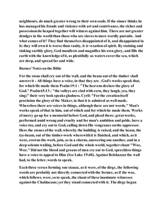 neighbours, do much greaterwrong to their own souls. If the sinner thinks he
has managedhis frauds and violence with art and contrivance, the riches and
possessionshe heaped togetherwill witness againsthim. There are not greater
drudges in the world than those who are slaves to mere wordly pursuits. And
what comes of it? They find themselves disappointed of it, and disappointed in
it; they will own it is worse than vanity, it is vexation of spirit. By staining and
sinking earthly glory, God manifests and magnifies his own glory, and fills the
earth with the knowledge ofit, as plentifully as waters coverthe sea, which
are deep, and spread far and wide.
Barnes'Notes on the Bible
For the stone shall cry out of the wall, and the beam out of the timber shall
answerit - All things have a voice, in that they are . God's works speak that,
for which He made them Psalm19:1 : "The heavens declare the glory of
God." Psalm65:13 : "the valleys are clad with corn, they laugh, yea, they
sing;" their very look speaks gladness. Cyril: "Forthe creationitself
proclaims the glory of the Maker, in that it is admired as well made.
Wherefore there are voices in things, although there are not words." Man's
works speak ofthat in him, out of which and for which he made them. Works
of mercy go up for a memorial before God, and plead there; greatworks,
performed amid wrong and cruelty and for man's ambition and pride, have a
voice too, and cry out to God, calling down His vengeance onthe oppressor.
Here the stones ofthe wall, whereby the building is raised, and the beam, the
tye-beam, out of the timber-work wherewithit is finished, and which, as it
were, crowns the work, join, as in a chorus, answering one another, and in a
deep solemn wailing, before God and the whole world, togetherchant "Woe,
Woe." Did not the blood and groans of men cry out to God, speechless things
have a voice to appeal to Him (See Luke 19:40). Against Belshazzarthe wall
had, to the letter, words to speak.
Eachthree verses forming one stanza, as it were, of the dirge, the following
words are probably not directly connectedwith the former, as if the woe,
which follows, were, so to speak, the chant of these inanimate witnesses
againstthe Chaldaeans;yet they stand connectedwith it. The dirge began
 