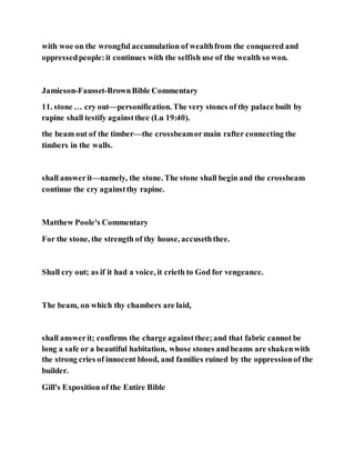 with woe on the wrongful accumulation of wealthfrom the conquered and
oppressedpeople:it continues with the selfish use of the wealth so won.
Jamieson-Fausset-BrownBible Commentary
11. stone … cry out—personification. The very stones of thy palace built by
rapine shall testify againstthee (Lu 19:40).
the beam out of the timber—the crossbeamormain rafter connecting the
timbers in the walls.
shall answerit—namely, the stone. The stone shall begin and the crossbeam
continue the cry againstthy rapine.
Matthew Poole's Commentary
For the stone, the strength of thy house, accuseththee.
Shall cry out; as if it had a voice, it crieth to God for vengeance.
The beam, on which thy chambers are laid,
shall answerit; confirms the charge againstthee;and that fabric cannot be
long a safe or a beautiful habitation, whose stones andbeams are shakenwith
the strong cries of innocent blood, and families ruined by the oppressionof the
builder.
Gill's Exposition of the Entire Bible
 