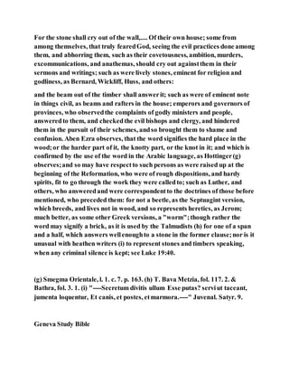 For the stone shall cry out of the wall,.... Of their own house; some from
among themselves, that truly fearedGod, seeing the evil practices done among
them, and abhorring them, such as their covetousness, ambition, murders,
excommunications, and anathemas, should cry out againstthem in their
sermons and writings; such as were lively stones, eminent for religion and
godliness, as Bernard, Wickliff, Huss, and others:
and the beam out of the timber shall answerit; such as were of eminent note
in things civil, as beams and rafters in the house; emperors and governors of
provinces, who observedthe complaints of godly ministers and people,
answeredto them, and checkedthe evil bishops and clergy, and hindered
them in the pursuit of their schemes, andso brought them to shame and
confusion. Aben Ezra observes, that the word signifies the hard place in the
wood;or the harder part of it, the knotty part, or the knot in it; and which is
confirmed by the use of the word in the Arabic language, as Hottinger(g)
observes;and so may have respectto such persons as were raised up at the
beginning of the Reformation, who were of rough dispositions, and hardy
spirits, fit to go through the work they were calledto; such as Luther, and
others, who answeredand were correspondentto the doctrines of those before
mentioned, who preceded them: for not a beetle, as the Septuagint version,
which breeds, and lives not in wood, and so represents heretics, as Jerom;
much better, as some other Greek versions, a "worm";though rather the
word may signify a brick, as it is used by the Talmudists (h) for one of a span
and a half, which answers wellenoughto a stone in the former clause;nor is it
unusual with heathen writers (i) to represent stones and timbers speaking,
when any criminal silence is kept; see Luke 19:40.
(g) Smegma Orientale, l. 1. c. 7. p. 163. (h) T. Bava Metzia, fol. 117. 2. &
Bathra, fol. 3. 1. (i) "----Secretum divitis ullum Esse putas? serviut taceant,
jumenta loquentur, Et canis, et postes, etmarmora.----" Juvenal. Satyr. 9.
Geneva Study Bible
 