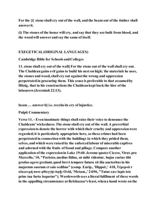 For the {i} stone shall cry out of the wall, and the beam out of the timber shall
answerit.
(i) The stones of the house will cry, and say that they are built from blood, and
the woodwill answerand say the same of itself.
EXEGETICAL(ORIGINAL LANGUAGES)
Cambridge Bible for Schools andColleges
11. stone shall cry out of the wall] For the stone out of the wall shall cry out.
The Chaldeangains evil gains to build his nest on high; the materials he uses,
the stones and wood, shall cry out againstthe wrong and oppression
perpetrated in procuring them. This sense is preferable to that assumedby
Hitzig, that in his constructions the Chaldeankept back the hire of the
labourers (Jeremiah 22:13).
beam … answerit] i.e. reecho its cry of injustice.
Pulpit Commentary
Verse 11. - Even inanimate things shall raise their voice to denounce the
Chaldeans'wickedness. The stone shall cry out of the wall. A proverbial
expressionto denote the horror with which their cruelty and oppressionwere
regarded;it is particularly appropriate here, as these crimes had been
perpetrated in connectionwith the buildings in which they prided them.
selves, and which were raised by the enforcedlabour of miserable captives
and adorned with the fruits of fraud and pillage. Compare another
application of the expressionin Luke 19:40. Jerome quotes Cicero, 'Orat. pro
Marcello,' 10, "Parietes,medius fidius, ut mihi videntur, hujus curiae tibi
gratias agere gestiunt, quod brevi tempore futura sit ilia auctoritas in his
majorum suorum et suis sedibus" (comp. Eurip., 'Hippol.,' 418, Τέρεμνά τ
οἴκωνμή ποτε φθογγὴνἀφῇ:Ovid, 'Metam.,'2:696, "Tutus eas:lapis iste
prius tua furta loquetur"). Wordsworth sees a literal fulfilment of these words
in the appalling circumstance at Belshazzar's feast, whena hand wrote on the
 