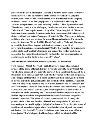 palace wallthe doom of Babylon (Daniel5.). And the beam out of the timber
shall answerit. "The tie beam out of the timber work shall" take up the
refrain, and "answer" the stone from the wall. The Hebrew word (Kaphis)
rendered "beam" is an ἄπαξ λεγόμενον. It is explained as above by St.
Jerome, being referred to a verb meaning "to bind." Thus Symmachus and
Theodotiontranslate it by σύνδεσμος. Henderson and others think it means
"a half brick," and Aquila renders it by μᾶζα, "something baked." But we
have no evidence that the Babylonians in their sumptuous edifices interlaced
timber and half bricks (see Pusey, p. 419, note 23). The LXX. gives, κάνθαρος
ἐκ ξύλου, a beetle, a worm, from the wood. Hence, referring to Christ on the
cross, St. Ambrose ('Orat. de Obit. Theod.,'46) writes, "Adoravit ilium qui
pependit in ligno, illum inquam qui sicut scarabaeusclamavit, ut
persecutoribus suis peccata condonaret." St. Cyril argues that tie beams were
calledκάνθαροι from their clinging to and supporting wall or roof. Some
reasonfor this supposition is gained by the factthat the word canterius, or
cantherius, is used in Latin in the sense of"rafter."
Keil and DelitzschBiblical Commentary on the Old Testament
First strophe. - Micah 3:1. "And I said, Hear ye, O heads of Jacob, and
princes of the house of Israel: Is it not for you to know the right? Micah 3:2.
Ye who hate good, and love evil; who draw off their skin from them, and their
flesh from their bones. Micah 3:3. And who have eatenthe flesh of my people,
and stripped off their skin from them; and broken their bones, and cut them
in pieces, as if in the pot, and like flesh in the midst of the caldron. Micah3:4.
Then will they cry to Jehovah, and He will not hearken;and let Him hide His
face from them at the same time, as they have made their actions evil." By the
expression"And I said" (vâ'ōmar), the following address is indicated as a
continuation of the preceding one. The reproofs of this chapter are also a still
further expansionof the woe pronounced in Micah 2:1-2 upon the godless
chiefs of the nation. The heads of Jacobare addressed, that is to say, the
princes of the tribes and families of Israel, and the qetsı̄nı̄m, lit., deciders
(answering to the Arabic qâḍy, a judge) of the house of Israel, i.e., the heads of
families and households, upon whom the administration of justice devolved
(cf. Isaiah 1:10; Isaiah22:3). ‫ולה‬ ‫,ןול‬ is it not your duty and your office to
know justice? Da‛ath is practicalknowledge, whichmanifests itself in
 