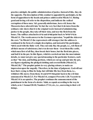 practice;mishpât, the public administration of justice. Instead of this, they do
the opposite. The description of this conduct is appended by participles, in the
form of apposition to the heads and princes addressedin Micah 3:1. Hating
goodand loving evil refer to the disposition, and indicate the radical
corruption of these men. ‫,ןער‬ generallymisfortune, here evil; hence the
Masoreteshave alteredit into ‫;ער‬ but the very fact that it deviates from the
ordinary rule shows that it is the original word. Instead of administering
justice to the people, they take off their skin, and tear the flesh from the
bones. The suffixes attachedto ‫עלרע‬ and ‫רע‬ ‫ם‬ point back to ‫ו‬ ‫לירׂשי־ר‬ in
Micah3:1. The words answerto the German expression, "to pull the skin over
the ears." In Micah3:3 the expressionis still stronger;but the address is
continued in the form of a simple description, and insteadof the participles,
‫םר‬ is used with the finite verb. They not only flay the people, i.e., rob them of
all their means of subsistence, but even devour them - treat them like cattle,
which men first of all flay, then break their bones, but the flesh into pieces,
and boil it in the pot. In this figure, which is carried out into the most minute
details, we must not give any specialmeaning to the particular features, such
as that "the skin, and boiling portions, which are cut up and put into the pot,
are figures signifying the pledged clothing and covetedfields (Micah 2:2,
Micah2:8)." The prophet paints in very glaring colours, to make an
impression upon the ungodly. Therefore, in the time of judgment, Godwill not
hear their crying to Him for help, but will hide His face from them, i.e.,
withdraw His mercy from them. ‫א‬ and ‫ןןי‬ ‫לען‬ point back to the evil time
announced in Micah 2:3. For Micah3:4, compare Proverbs 1:28. Veyastērin
Micah3:4 is an optative. The prophet continues the announcement of the
punishment in the form of a desire. ‫םר‬ ‫,ר‬ as equals according to the way in
which, as in 1 Samuel28:18; Numbers 27:14, etc., i.e., answering to their evil
doings.
 