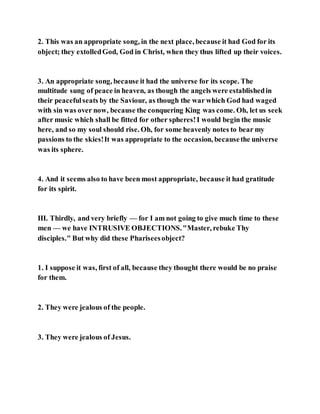 2. This was an appropriate song, in the next place, because it had God for its
object; they extolledGod, God in Christ, when they thus lifted up their voices.
3. An appropriate song, because it had the universe for its scope. The
multitude sung of peace in heaven, as though the angels were establishedin
their peacefulseats by the Saviour, as though the war which God had waged
with sin was over now, because the conquering King was come. Oh, let us seek
after music which shall be fitted for other spheres!I would begin the music
here, and so my soul should rise. Oh, for some heavenly notes to bear my
passions to the skies!It was appropriate to the occasion, becausethe universe
was its sphere.
4. And it seems also to have been most appropriate, because it had gratitude
for its spirit.
III. Thirdly, and very briefly — for I am not going to give much time to these
men — we have INTRUSIVE OBJECTIONS."Master, rebuke Thy
disciples." But why did these Phariseesobject?
1. I suppose it was, first of all, because they thought there would be no praise
for them.
2. They were jealous of the people.
3. They were jealous of Jesus.
 
